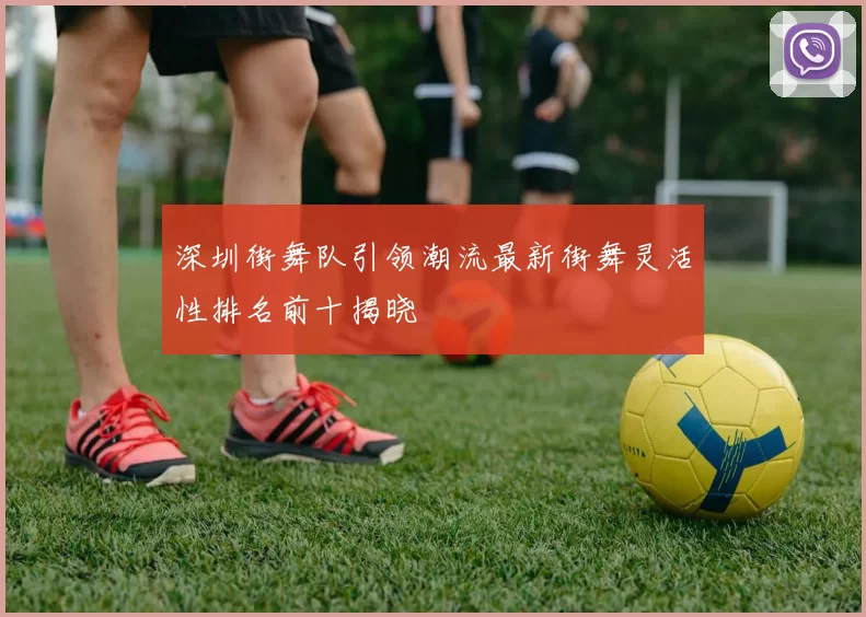 深圳街舞队引领潮流最新街舞灵活性排名前十揭晓