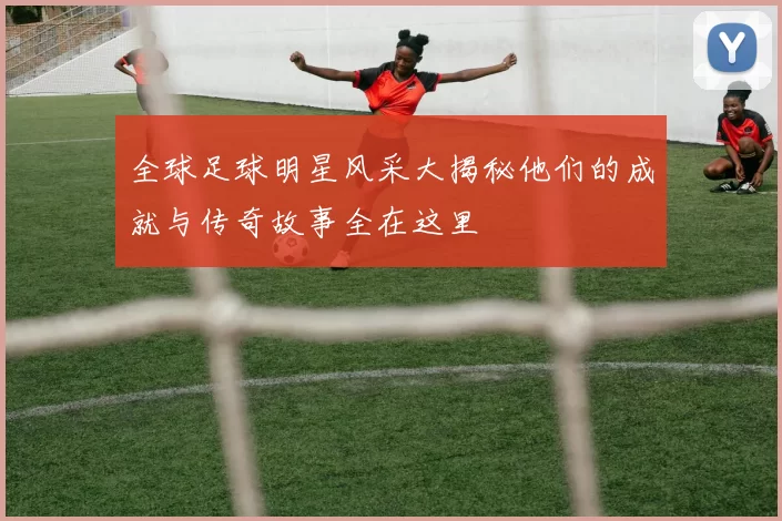 全球足球明星风采大揭秘他们的成就与传奇故事全在这里