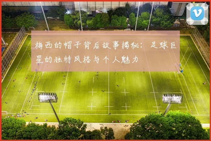 梅西的帽子背后故事揭秘：足球巨星的独特风格与个人魅力