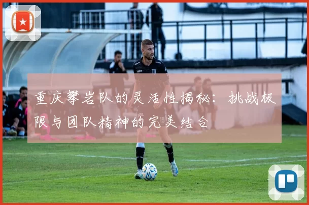 重庆攀岩队的灵活性揭秘：挑战极限与团队精神的完美结合