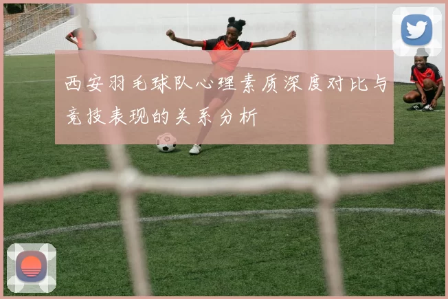 西安羽毛球队心理素质深度对比与竞技表现的关系分析