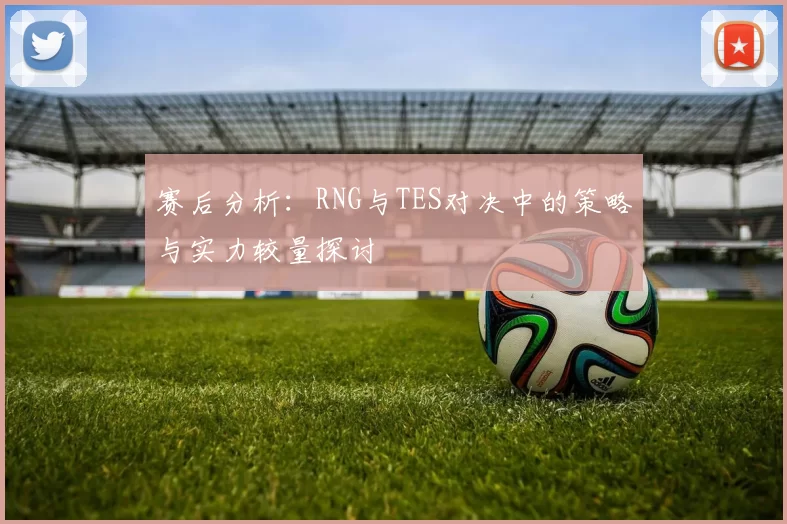 赛后分析：RNG与TES对决中的策略与实力较量探讨