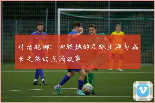 对话赵娜：回顾她的足球生涯与成长之路的点滴故事