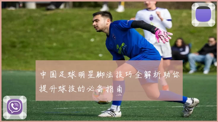 中国足球明星脚法技巧全解析助你提升球技的必备指南