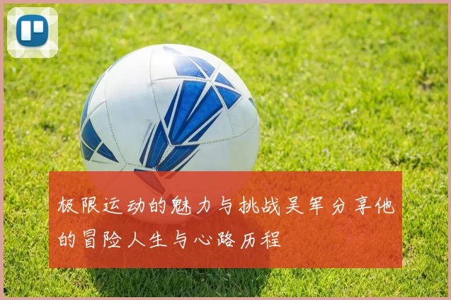 极限运动的魅力与挑战吴军分享他的冒险人生与心路历程