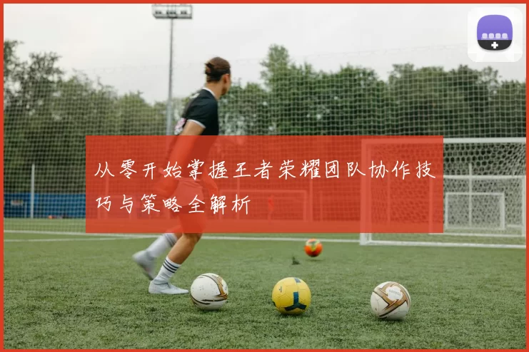 从零开始掌握王者荣耀团队协作技巧与策略全解析