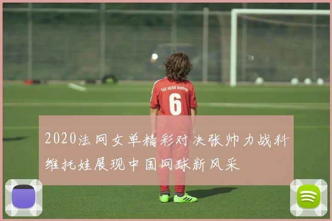 2020法网女单精彩对决张帅力战科维托娃展现中国网球新风采