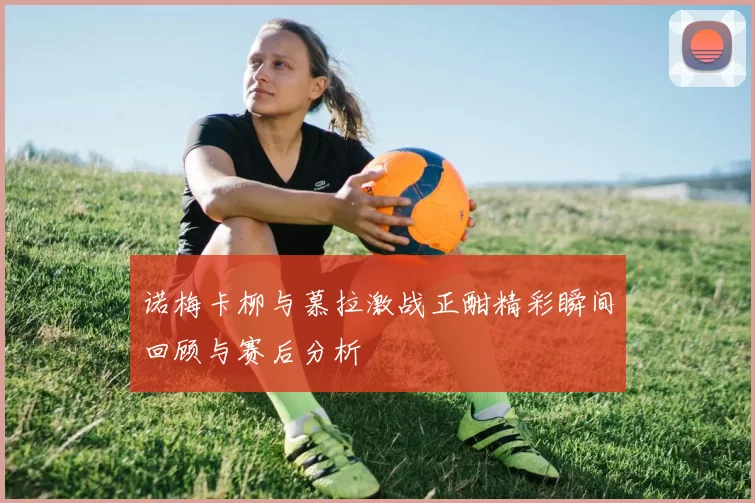 诺梅卡柳与慕拉激战正酣精彩瞬间回顾与赛后分析