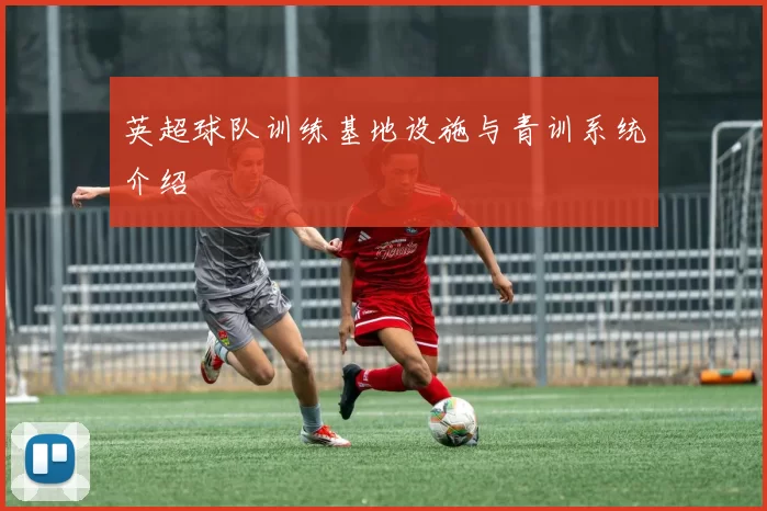 英超球队训练基地设施与青训系统介绍