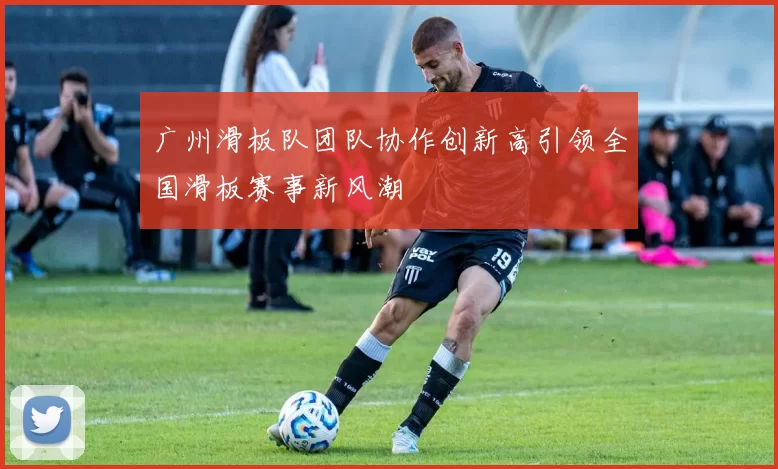 广州滑板队团队协作创新高引领全国滑板赛事新风潮