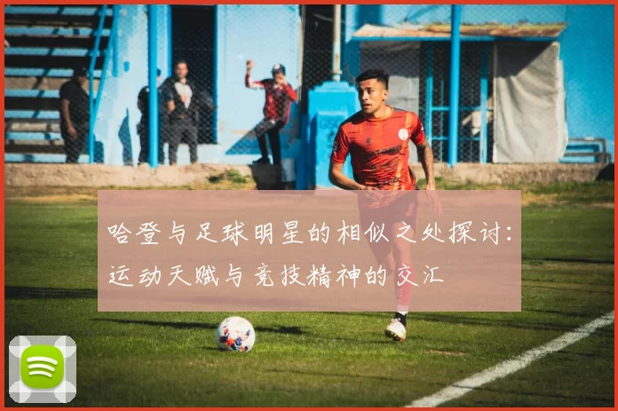 哈登与足球明星的相似之处探讨：运动天赋与竞技精神的交汇