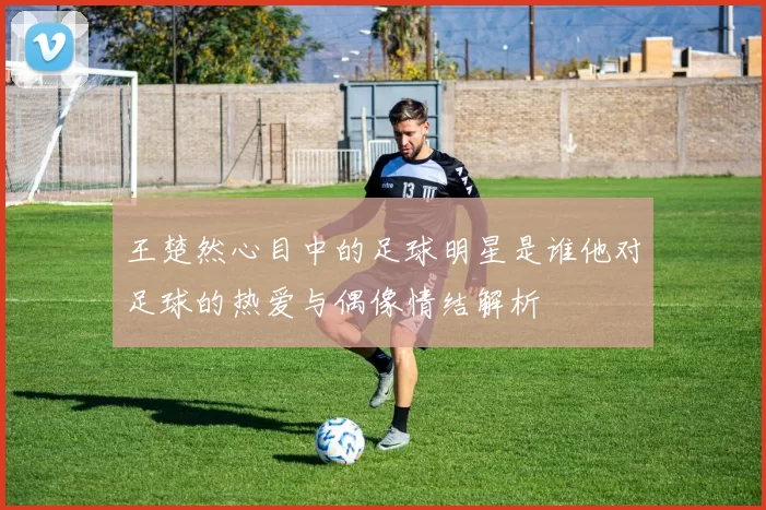王楚然心目中的足球明星是谁他对足球的热爱与偶像情结解析