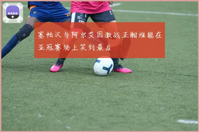 塞帕汉与阿尔艾因激战正酣谁能在亚冠赛场上笑到最后