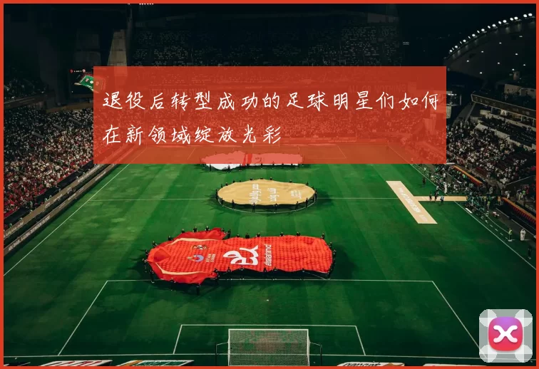 退役后转型成功的足球明星们如何在新领域绽放光彩