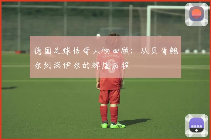 德国足球传奇人物回顾：从贝肯鲍尔到诺伊尔的辉煌历程