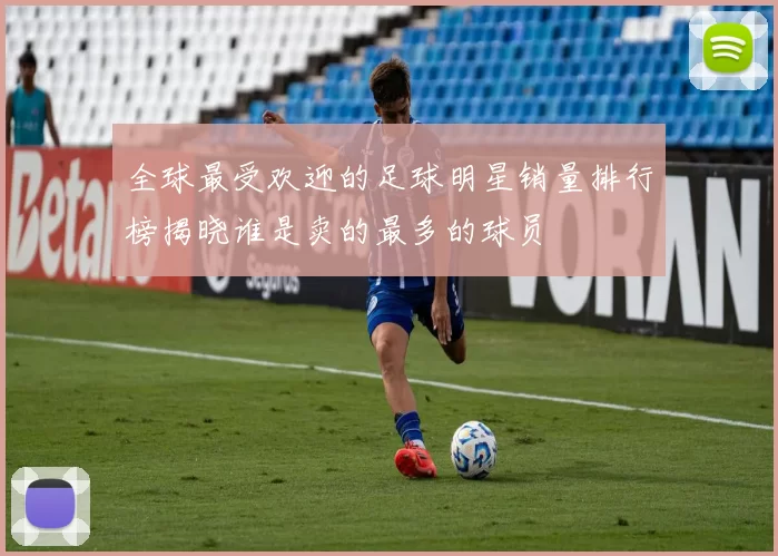 全球最受欢迎的足球明星销量排行榜揭晓谁是卖的最多的球员