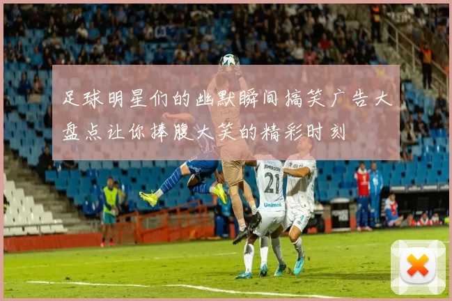 足球明星们的幽默瞬间搞笑广告大盘点让你捧腹大笑的精彩时刻