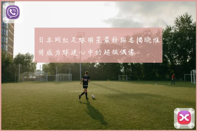 日本网红足球明星最新排名揭晓谁将成为球迷心中的超级偶像