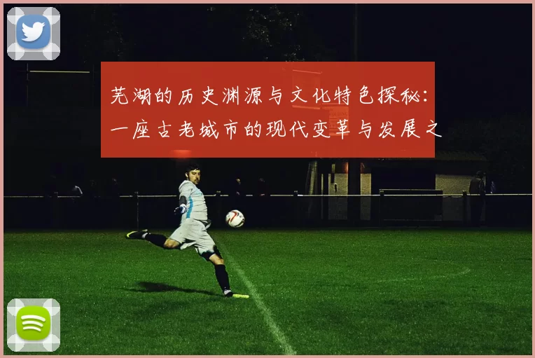 芜湖的历史渊源与文化特色探秘：一座古老城市的现代变革与发展之路