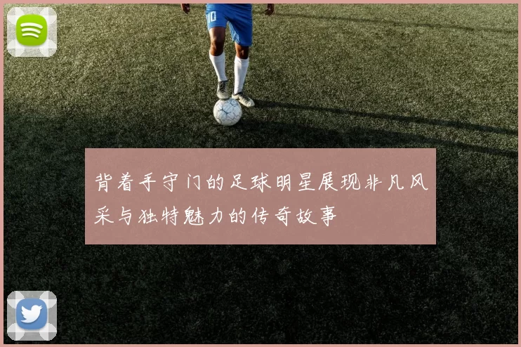 背着手守门的足球明星展现非凡风采与独特魅力的传奇故事