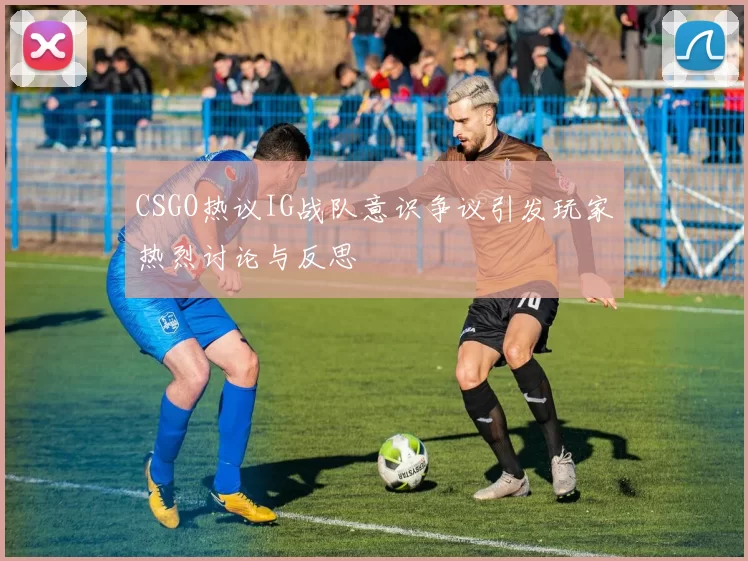 CSGO热议IG战队意识争议引发玩家热烈讨论与反思