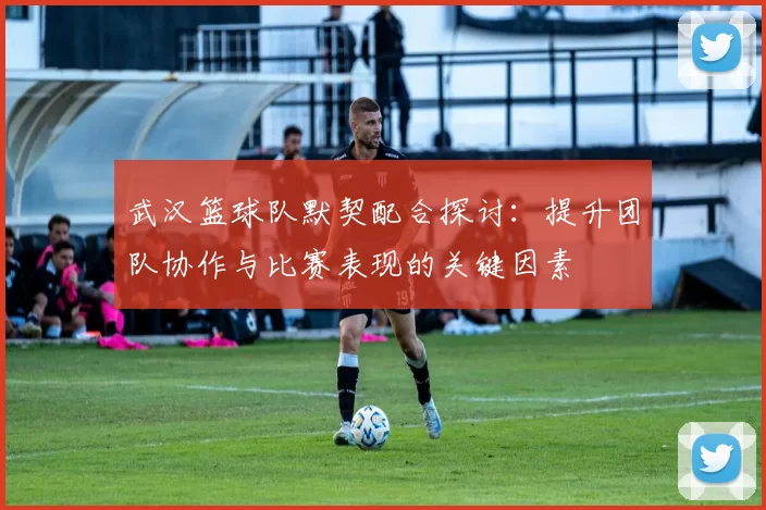 武汉篮球队默契配合探讨：提升团队协作与比赛表现的关键因素