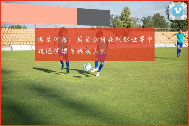 深度对话：周芳如何在网球世界中追逐梦想与挑战人生