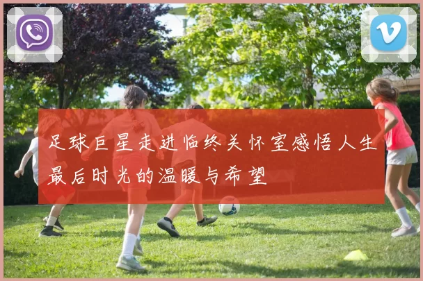 足球巨星走进临终关怀室感悟人生最后时光的温暖与希望