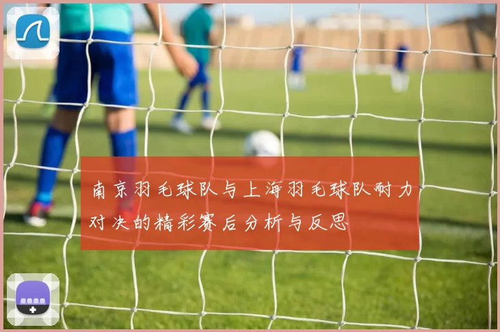 南京羽毛球队与上海羽毛球队耐力对决的精彩赛后分析与反思