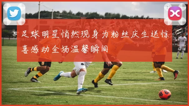 足球明星悄然现身为粉丝庆生送惊喜感动全场温馨瞬间
