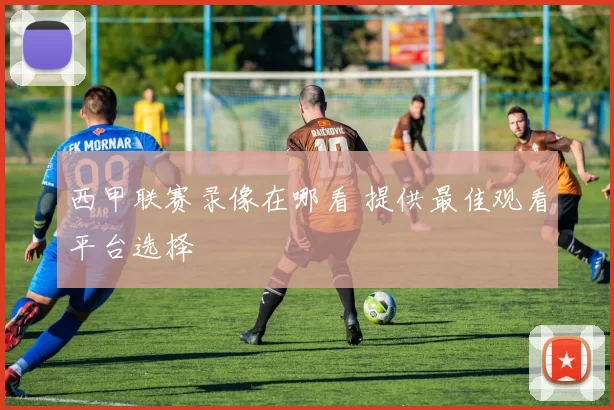 西甲联赛录像在哪看 提供最佳观看平台选择