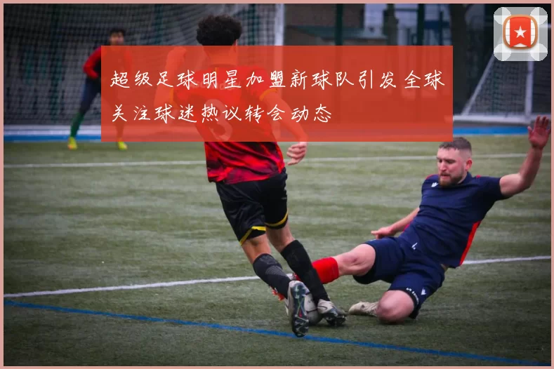 超级足球明星加盟新球队引发全球关注球迷热议转会动态