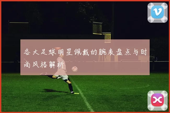各大足球明星佩戴的腕表盘点与时尚风格解析
