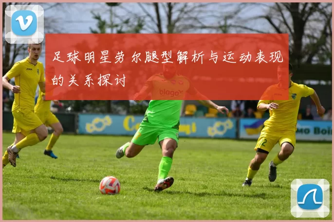 足球明星劳尔腿型解析与运动表现的关系探讨