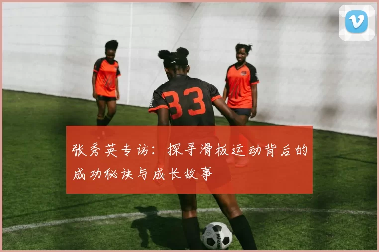 张秀英专访：探寻滑板运动背后的成功秘诀与成长故事