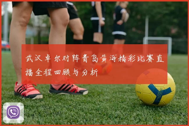 武汉卓尔对阵青岛黄海精彩比赛直播全程回顾与分析