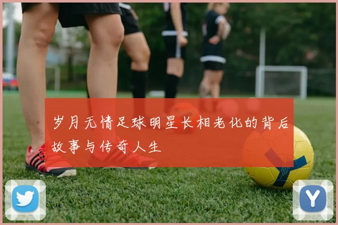 岁月无情足球明星长相老化的背后故事与传奇人生