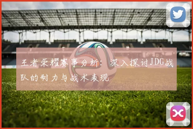 王者荣耀赛事分析：深入探讨JDG战队的耐力与战术表现