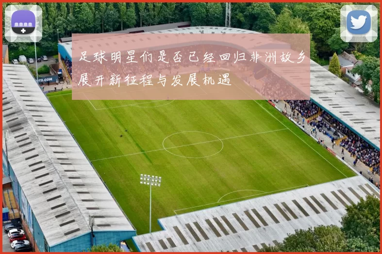 足球明星们是否已经回归非洲故乡展开新征程与发展机遇