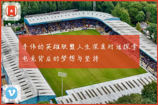 李伟的英雄联盟人生深度对话探索电竞背后的梦想与坚持