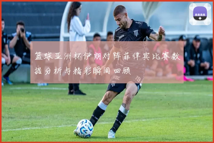篮球亚洲杯伊朗对阵菲律宾比赛数据分析与精彩瞬间回顾