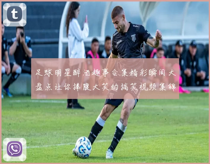 足球明星醉酒趣事合集精彩瞬间大盘点让你捧腹大笑的搞笑视频集锦