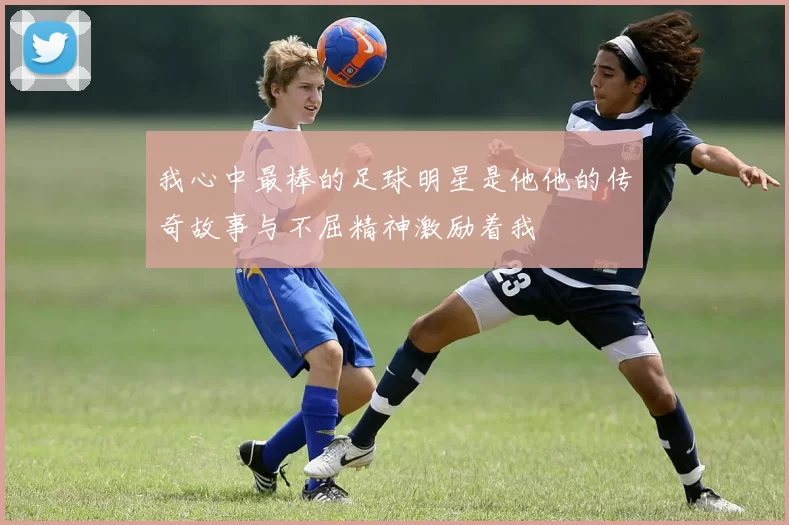 我心中最棒的足球明星是他他的传奇故事与不屈精神激励着我