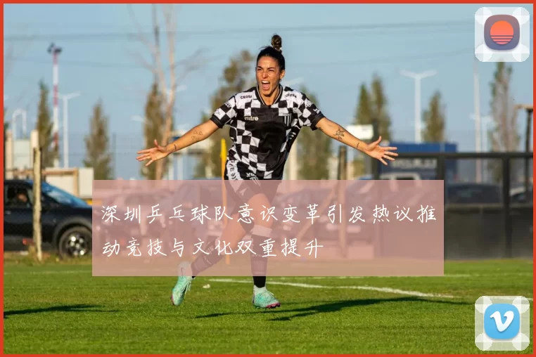 深圳乒乓球队意识变革引发热议推动竞技与文化双重提升