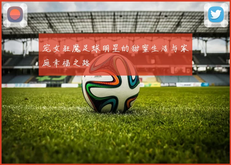 宠女狂魔足球明星的甜蜜生活与家庭幸福之路