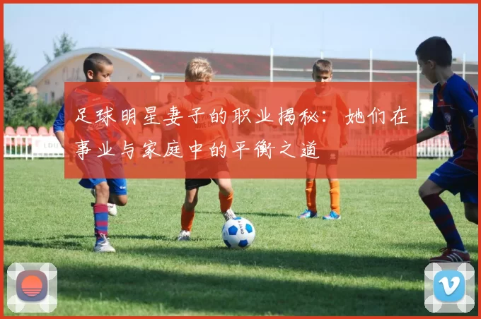 足球明星妻子的职业揭秘：她们在事业与家庭中的平衡之道