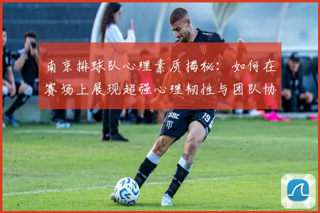 南京排球队心理素质揭秘：如何在赛场上展现超强心理韧性与团队协作能力