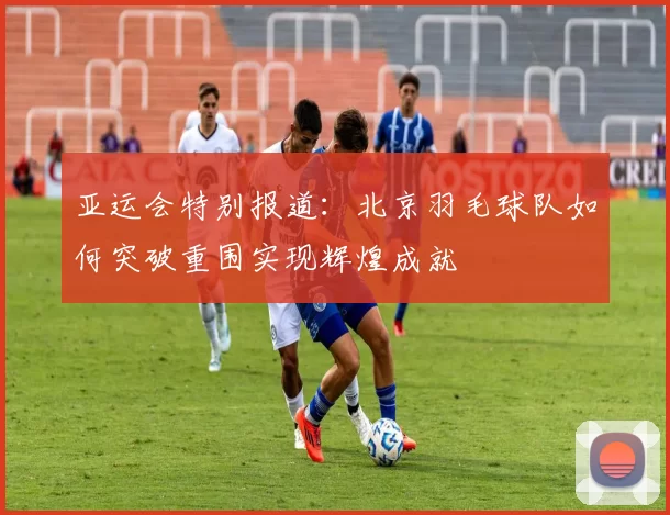 亚运会特别报道：北京羽毛球队如何突破重围实现辉煌成就