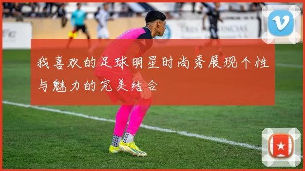 我喜欢的足球明星时尚秀展现个性与魅力的完美结合