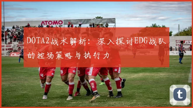 DOTA2战术解析：深入探讨EDG战队的控场策略与执行力
